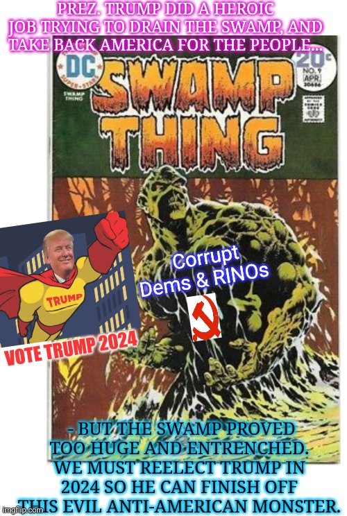 Drain the Friggin' SWAMP!! | PREZ. TRUMP DID A HEROIC JOB TRYING TO DRAIN THE SWAMP, AND TAKE BACK AMERICA FOR THE PEOPLE... Corrupt Dems & RINOs; VOTE TRUMP 2024; - BUT THE SWAMP PROVED TOO HUGE AND ENTRENCHED. WE MUST REELECT TRUMP IN 2024 SO HE CAN FINISH OFF THIS EVIL ANTI-AMERICAN MONSTER. | image tagged in donald trump approves,president trump,superhero,drain the swamp trump | made w/ Imgflip meme maker