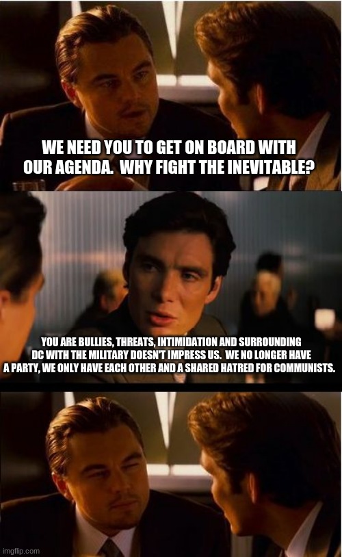 irresistible force immovable object | WE NEED YOU TO GET ON BOARD WITH OUR AGENDA.  WHY FIGHT THE INEVITABLE? YOU ARE BULLIES, THREATS, INTIMIDATION AND SURROUNDING DC WITH THE MILITARY DOESN'T IMPRESS US.  WE NO LONGER HAVE A PARTY, WE ONLY HAVE EACH OTHER AND A SHARED HATRED FOR COMMUNISTS. | image tagged in no common ground,do not work with democrats,barter,self sufficient,no party,not my president | made w/ Imgflip meme maker