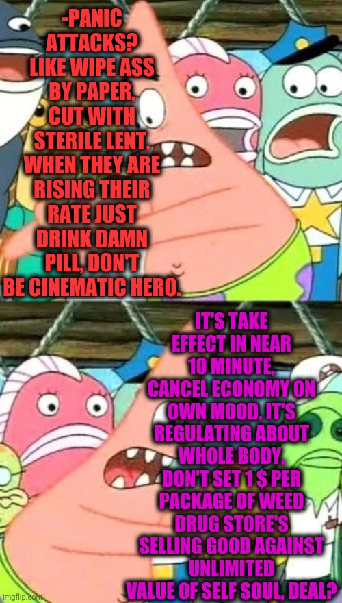 -Please  hear my worries! | -PANIC ATTACKS? LIKE WIPE ASS BY PAPER, CUT WITH STERILE LENT, WHEN THEY ARE RISING THEIR RATE JUST DRINK DAMN PILL, DON'T BE CINEMATIC HERO. IT'S TAKE EFFECT IN NEAR 10 MINUTE, CANCEL ECONOMY ON OWN MOOD, IT'S REGULATING ABOUT WHOLE BODY, DON'T SET 1 $ PER PACKAGE OF WEED DRUG STORE'S SELLING GOOD AGAINST UNLIMITED VALUE OF SELF SOUL, DEAL? | image tagged in memes,put it somewhere else patrick,drugs are bad,panic at the disco,meds,depression sadness hurt pain anxiety | made w/ Imgflip meme maker