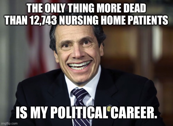 It was 12,743 nursing home deaths in New York under my Executive Orders. | THE ONLY THING MORE DEAD THAN 12,743 NURSING HOME PATIENTS; IS MY POLITICAL CAREER. | image tagged in andrew cuomo,12743,deaths,ny,nursing homes | made w/ Imgflip meme maker