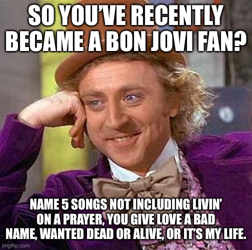 Are You Sure You Are A Bon Jovi Fan? |  SO YOU’VE RECENTLY BECAME A BON JOVI FAN? NAME 5 SONGS NOT INCLUDING LIVIN’ ON A PRAYER, YOU GIVE LOVE A BAD NAME, WANTED DEAD OR ALIVE, OR IT’S MY LIFE. | image tagged in memes,creepy condescending wonka | made w/ Imgflip meme maker