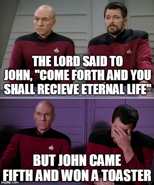 Picard Riker listening to a pun | THE LORD SAID TO JOHN, "COME FORTH AND YOU SHALL RECIEVE ETERNAL LIFE"; BUT JOHN CAME FIFTH AND WON A TOASTER | image tagged in picard riker listening to a pun | made w/ Imgflip meme maker