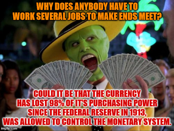 Money Money Meme | WHY DOES ANYBODY HAVE TO WORK SEVERAL JOBS TO MAKE ENDS MEET? COULD IT BE THAT THE CURRENCY HAS LOST 98% OF IT'S PURCHASING POWER SINCE THE FEDERAL RESERVE IN 1913, WAS ALLOWED TO CONTROL THE MONETARY SYSTEM. | image tagged in memes,money money | made w/ Imgflip meme maker