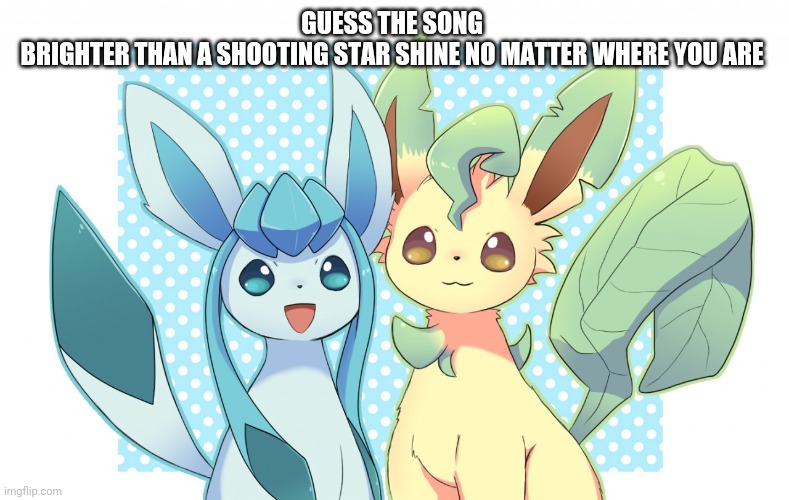 Glaceon x leafeon 4 | GUESS THE SONG 
BRIGHTER THAN A SHOOTING STAR SHINE NO MATTER WHERE YOU ARE | image tagged in glaceon x leafeon 4 | made w/ Imgflip meme maker