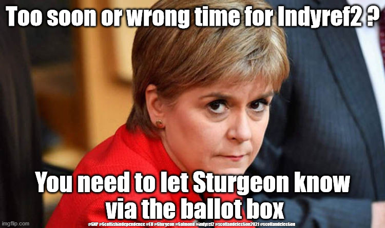 Scottish Elections 2021 | Too soon or wrong time for Indyref2 ? You need to let Sturgeon know 
via the ballot box; #SNP #Scottishindependence #EU #Sturgeon #Salmond #indyref2 #scotlandelection2021 #scotlandelection | image tagged in nicola sturgeon,scottish elections 2021,indyref2,snp sturgeon salmond,scotland eu independence,corona virus covid19 | made w/ Imgflip meme maker