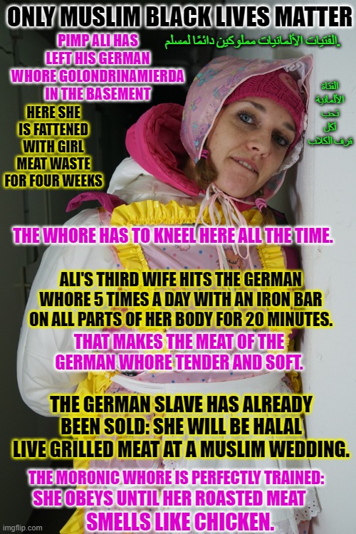 Alis Cattle for slaughter german whore Golondrinamierda | PIMP ALI HAS LEFT HIS GERMAN WHORE GOLONDRINAMIERDA IN THE BASEMENT; ONLY MUSLIM BLACK LIVES MATTER; الفتاة الألمانية تحب أكل قرف الكلاب; الفتيات الألمانيات مملوكين دائمًا لمسلم. HERE SHE IS FATTENED WITH GIRL MEAT WASTE FOR FOUR WEEKS; THE WHORE HAS TO KNEEL HERE ALL THE TIME. ALI'S THIRD WIFE HITS THE GERMAN WHORE 5 TIMES A DAY WITH AN IRON BAR ON ALL PARTS OF HER BODY FOR 20 MINUTES. THAT MAKES THE MEAT OF THE GERMAN WHORE TENDER AND SOFT. THE GERMAN SLAVE HAS ALREADY BEEN SOLD: SHE WILL BE HALAL LIVE GRILLED MEAT AT A MUSLIM WEDDING. THE MORONIC WHORE IS PERFECTLY TRAINED:; SHE OBEYS UNTIL HER ROASTED MEAT; SMELLS LIKE CHICKEN. | image tagged in alis cattle for slaughter german whore golondrinamierda | made w/ Imgflip meme maker