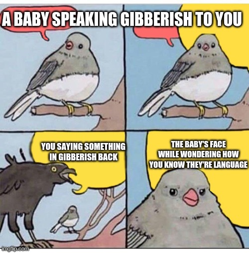 annoyed bird | A BABY SPEAKING GIBBERISH TO YOU; YOU SAYING SOMETHING IN GIBBERISH BACK; THE BABY'S FACE WHILE WONDERING HOW YOU KNOW THEY'RE LANGUAGE | image tagged in annoyed bird | made w/ Imgflip meme maker