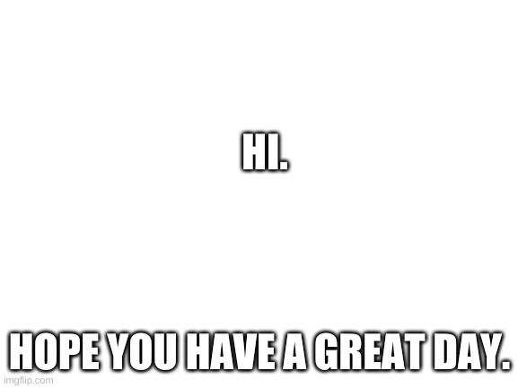 Blank White Template | HI. HOPE YOU HAVE A GREAT DAY. | image tagged in blank white template | made w/ Imgflip meme maker