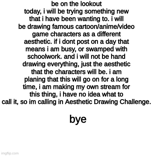 Be on the look out! | be on the lookout today, i will be trying something new that i have been wanting to. i will be drawing famous cartoon/anime/video game characters as a different aesthetic. if i dont post on a day that means i am busy, or swamped with schoolwork. and i will not be hand drawing everything, just the aesthetic that the characters will be. i am planing that this will go on for a long time, i am making my own stream for this thing, i have no idea what to call it, so im calling in Aesthetic Drawing Challenge. bye | image tagged in memes,blank transparent square | made w/ Imgflip meme maker