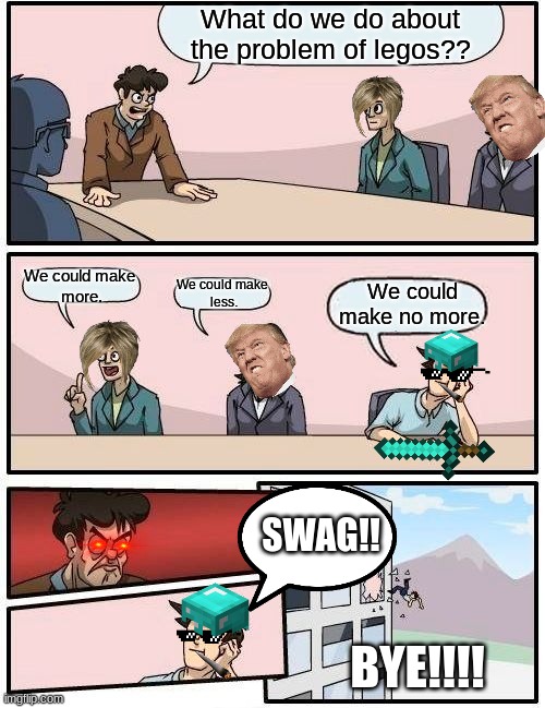 Boardroom Meeting Suggestion | What do we do about the problem of legos?? We could make 
more. We could make no more. We could make 
less. SWAG!! BYE!!!! | image tagged in memes,boardroom meeting suggestion | made w/ Imgflip meme maker