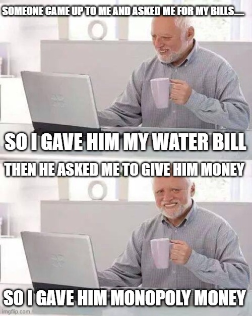 Hide the Pain Harold Meme | SOMEONE CAME UP TO ME AND ASKED ME FOR MY BILLS..... SO I GAVE HIM MY WATER BILL; THEN HE ASKED ME TO GIVE HIM MONEY; SO I GAVE HIM MONOPOLY MONEY | image tagged in memes,hide the pain harold | made w/ Imgflip meme maker