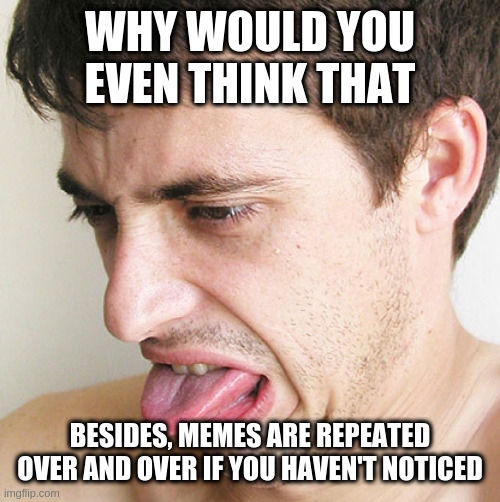Eww | WHY WOULD YOU EVEN THINK THAT; BESIDES, MEMES ARE REPEATED OVER AND OVER IF YOU HAVEN'T NOTICED | image tagged in eww | made w/ Imgflip meme maker