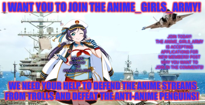 We want you! | I WANT YOU TO JOIN THE ANIME_GIRLS_ARMY! JOIN TODAY! THE ANIME_GIRLS_ARMY IS ACCEPTING APPLICATIONS FOR NEW MEMBERS! POST WHY YOU WANT TO JOIN IN THE COMMENTS! GENERAL NOZOMI OF THE ANIME_GIRLS_ARMY; WE NEED YOUR HELP TO DEFEND THE ANIME STREAMS FROM TROLLS AND DEFEAT THE ANTI-ANIME PENGUINS! | image tagged in anime girls army,recruitment drive,join me,nozomi,army,navy | made w/ Imgflip meme maker