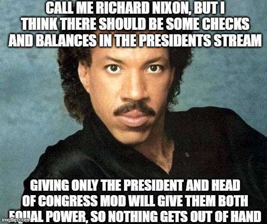 Hot Takes |  CALL ME RICHARD NIXON, BUT I THINK THERE SHOULD BE SOME CHECKS AND BALANCES IN THE PRESIDENTS STREAM; GIVING ONLY THE PRESIDENT AND HEAD OF CONGRESS MOD WILL GIVE THEM BOTH EQUAL POWER, SO NOTHING GETS OUT OF HAND | image tagged in hot,takes,by,richard | made w/ Imgflip meme maker