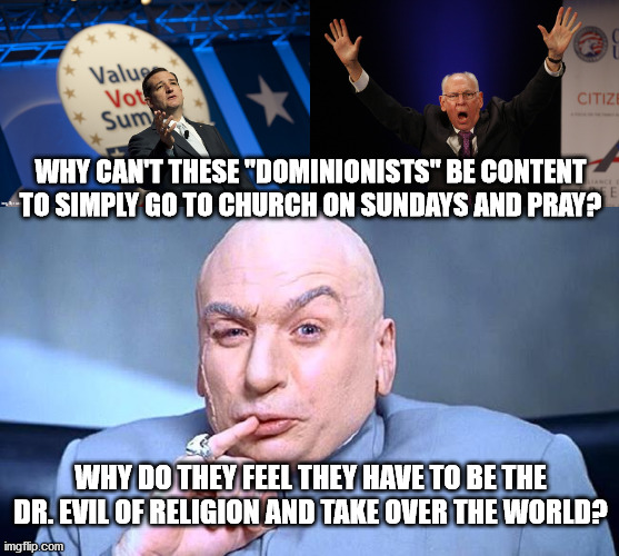 Dr. Evil of Religion | WHY CAN'T THESE "DOMINIONISTS" BE CONTENT TO SIMPLY GO TO CHURCH ON SUNDAYS AND PRAY? WHY DO THEY FEEL THEY HAVE TO BE THE DR. EVIL OF RELIGION AND TAKE OVER THE WORLD? | image tagged in ted cruz,evangelicals,right wing,republican | made w/ Imgflip meme maker