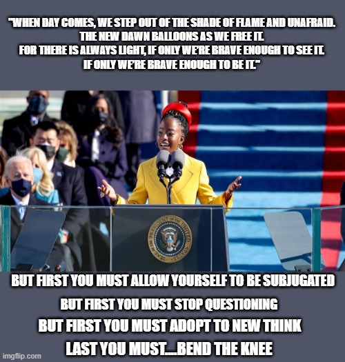yep | "WHEN DAY COMES, WE STEP OUT OF THE SHADE OF FLAME AND UNAFRAID.

THE NEW DAWN BALLOONS AS WE FREE IT.

FOR THERE IS ALWAYS LIGHT, IF ONLY WE’RE BRAVE ENOUGH TO SEE IT.

IF ONLY WE’RE BRAVE ENOUGH TO BE IT."; BUT FIRST YOU MUST ALLOW YOURSELF TO BE SUBJUGATED; BUT FIRST YOU MUST STOP QUESTIONING; BUT FIRST YOU MUST ADOPT TO NEW THINK; LAST YOU MUST....BEND THE KNEE | image tagged in democrats,corruption,voter fraud | made w/ Imgflip meme maker