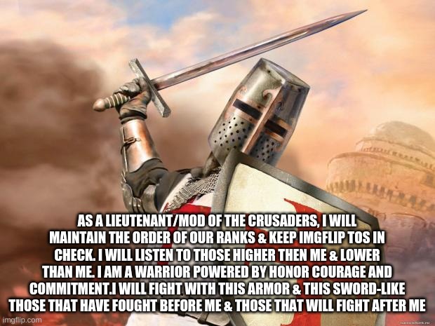 My Creed | AS A LIEUTENANT/MOD OF THE CRUSADERS, I WILL MAINTAIN THE ORDER OF OUR RANKS & KEEP IMGFLIP TOS IN CHECK. I WILL LISTEN TO THOSE HIGHER THEN ME & LOWER THAN ME. I AM A WARRIOR POWERED BY HONOR COURAGE AND COMMITMENT.I WILL FIGHT WITH THIS ARMOR & THIS SWORD-LIKE THOSE THAT HAVE FOUGHT BEFORE ME & THOSE THAT WILL FIGHT AFTER ME | image tagged in crusader | made w/ Imgflip meme maker