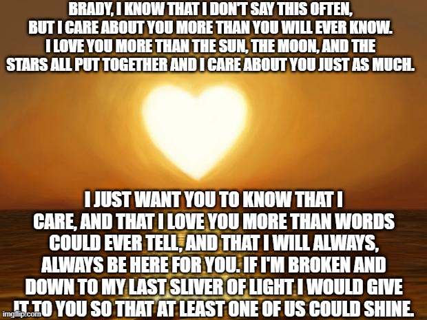 Love | BRADY, I KNOW THAT I DON'T SAY THIS OFTEN, BUT I CARE ABOUT YOU MORE THAN YOU WILL EVER KNOW. I LOVE YOU MORE THAN THE SUN, THE MOON, AND TH | image tagged in love | made w/ Imgflip meme maker