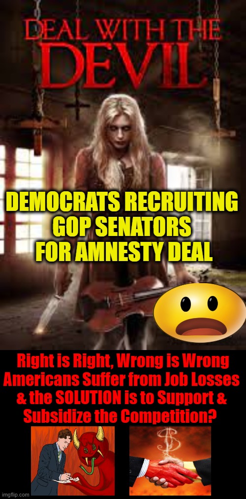 Americans FIRST....Not LAST | DEMOCRATS RECRUITING 
GOP SENATORS 
FOR AMNESTY DEAL; Right is Right, Wrong is Wrong
Americans Suffer from Job Losses 
& the SOLUTION is to Support & 
Subsidize the Competition? | image tagged in politics,democratic socialism,liberal vs conservative,republicans,americans | made w/ Imgflip meme maker