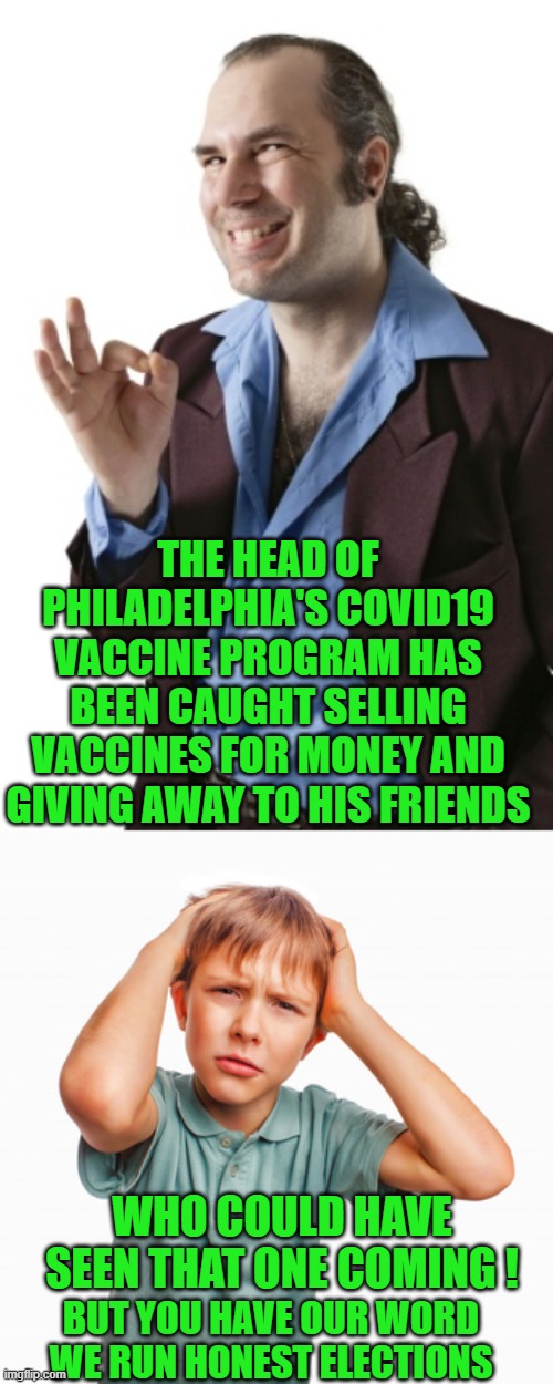 yep | THE HEAD OF PHILADELPHIA'S COVID19 VACCINE PROGRAM HAS BEEN CAUGHT SELLING VACCINES FOR MONEY AND GIVING AWAY TO HIS FRIENDS; WHO COULD HAVE SEEN THAT ONE COMING ! BUT YOU HAVE OUR WORD WE RUN HONEST ELECTIONS | image tagged in democrats,corruption,election fraud | made w/ Imgflip meme maker