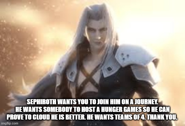 SEPHIROTH WANTS YOU TO JOIN HIM ON A JOURNEY. HE WANTS SOMEBODY TO HOST A HUNGER GAMES SO HE CAN PROVE TO CLOUD HE IS BETTER. HE WANTS TEAMS OF 4. THANK YOU. | made w/ Imgflip meme maker