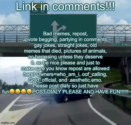 Link in comments | Bad memes, repost, upvote begging, partying in comments, gay jokes, straight jokes, old memes that died, pictures of animals, no harassing unless they deserve it, so be nice please and just to make sure you know repost are allowed here! Owners=who_am_i, oof_calling, Gold_official, and .aesthetic.emo. Please post dialy so just have fun😝😝😝😝POST DIALY PLEASE AND HAVE FUN!!!!!! Link in comments!!! | image tagged in memes,left exit 12 off ramp | made w/ Imgflip meme maker