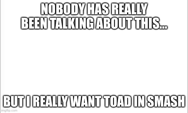 white background | NOBODY HAS REALLY BEEN TALKING ABOUT THIS... BUT I REALLY WANT TOAD IN SMASH | image tagged in white background | made w/ Imgflip meme maker