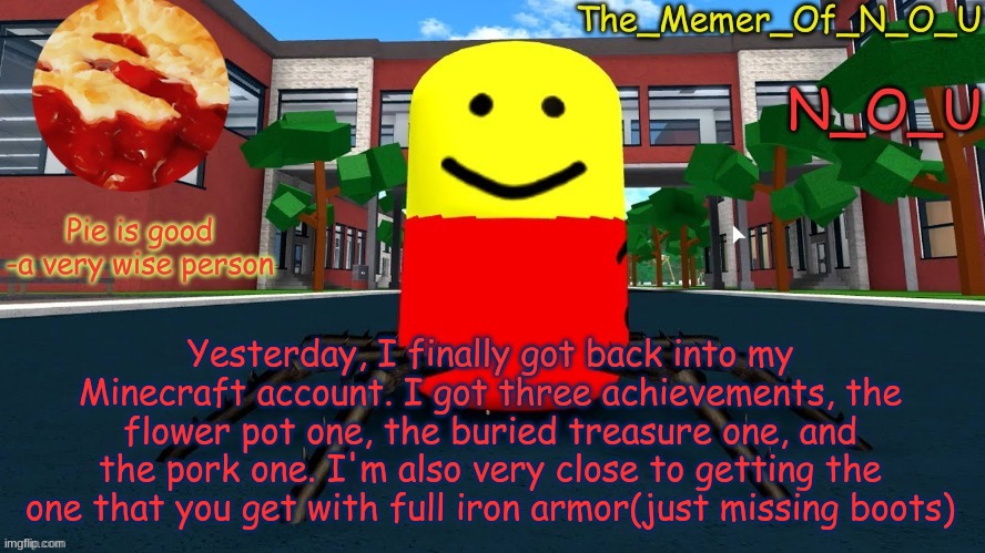 N_O_U's Announcement Template | Yesterday, I finally got back into my Minecraft account. I got three achievements, the flower pot one, the buried treasure one, and the pork one. I'm also very close to getting the one that you get with full iron armor(just missing boots) | image tagged in n_o_u's announcement template | made w/ Imgflip meme maker