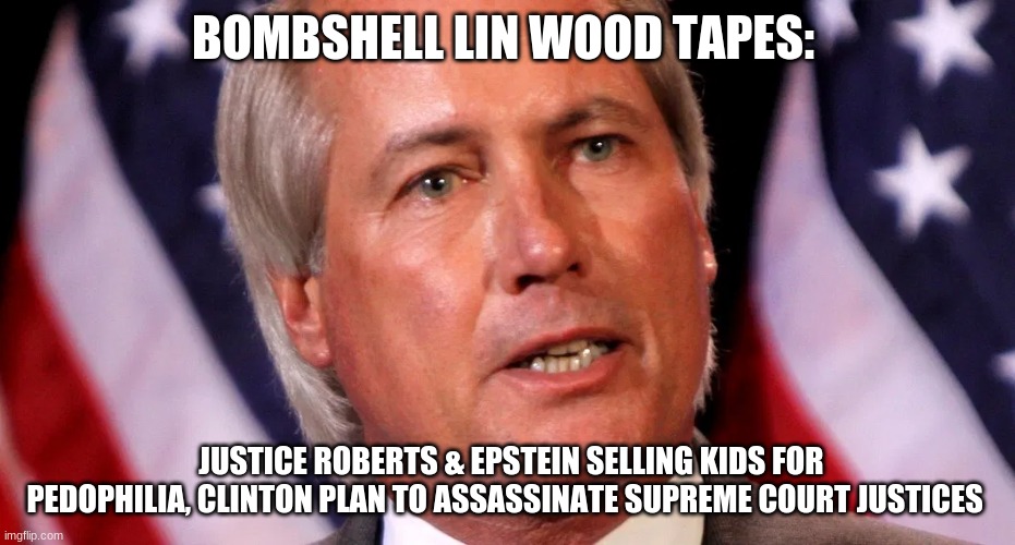 BOMBSHELL LIN WOOD TAPES:; JUSTICE ROBERTS & EPSTEIN SELLING KIDS FOR PEDOPHILIA, CLINTON PLAN TO ASSASSINATE SUPREME COURT JUSTICES | image tagged in politics | made w/ Imgflip meme maker