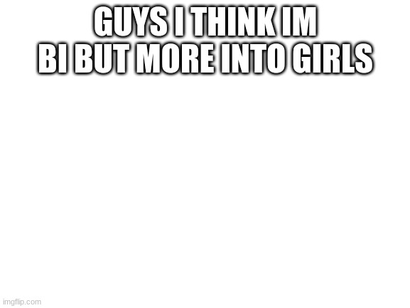 Blank White Template | GUYS I THINK IM BI BUT MORE INTO GIRLS | image tagged in blank white template | made w/ Imgflip meme maker