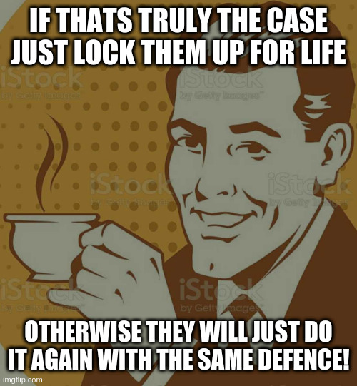 Mug Approval | IF THATS TRULY THE CASE JUST LOCK THEM UP FOR LIFE; OTHERWISE THEY WILL JUST DO IT AGAIN WITH THE SAME DEFENCE! | image tagged in mug approval | made w/ Imgflip meme maker