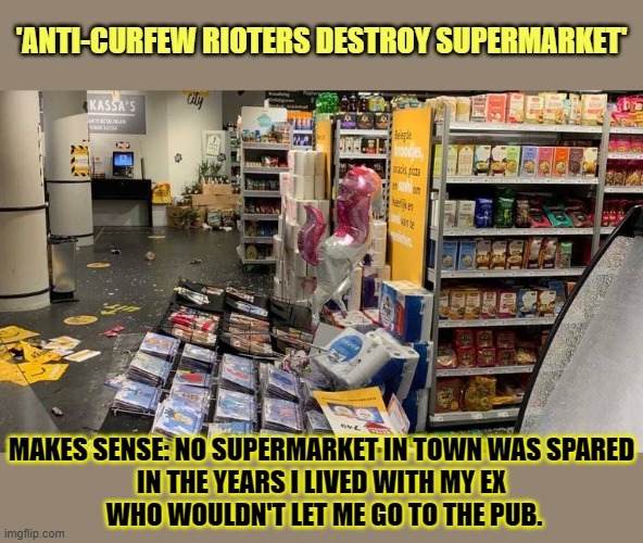 'Anti-curfew rioters destroy supermarket' | 'ANTI-CURFEW RIOTERS DESTROY SUPERMARKET'; MAKES SENSE: NO SUPERMARKET IN TOWN WAS SPARED 
IN THE YEARS I LIVED WITH MY EX 
WHO WOULDN'T LET ME GO TO THE PUB. | image tagged in curfew,lockdown,protests,supermarket | made w/ Imgflip meme maker
