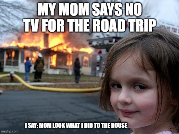 Disaster Girl | MY MOM SAYS NO TV FOR THE ROAD TRIP; I SAY: MOM LOOK WHAT I DID TO THE HOUSE | image tagged in memes,disaster girl | made w/ Imgflip meme maker