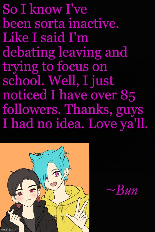 So I know I've been sorta inactive. Like I said I'm debating leaving and trying to focus on school. Well, I just noticed I have over 85 followers. Thanks, guys I had no idea. Love ya'll. ~Bun | made w/ Imgflip meme maker