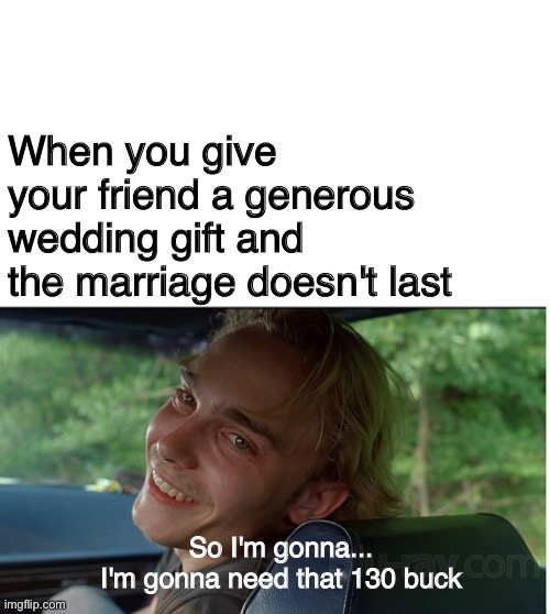Whenever you get a chance | When you give your friend a generous wedding gift and the marriage doesn't last; So I'm gonna...
I'm gonna need that 130 buck | image tagged in super troopers,divorce,pot,shrooms,money | made w/ Imgflip meme maker