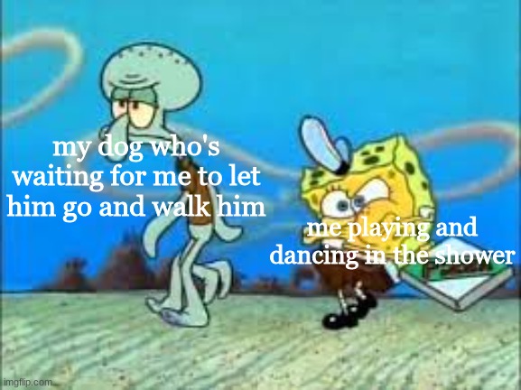 spongebob and squidward | my dog who's waiting for me to let him go and walk him; me playing and dancing in the shower | image tagged in spongebob and squidward | made w/ Imgflip meme maker