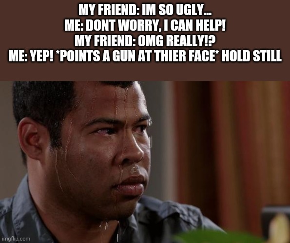 Image Title | MY FRIEND: IM SO UGLY...
ME: DONT WORRY, I CAN HELP!
MY FRIEND: OMG REALLY!?
ME: YEP! *POINTS A GUN AT THIER FACE* HOLD STILL | image tagged in sweating bullets,w h e e z e | made w/ Imgflip meme maker