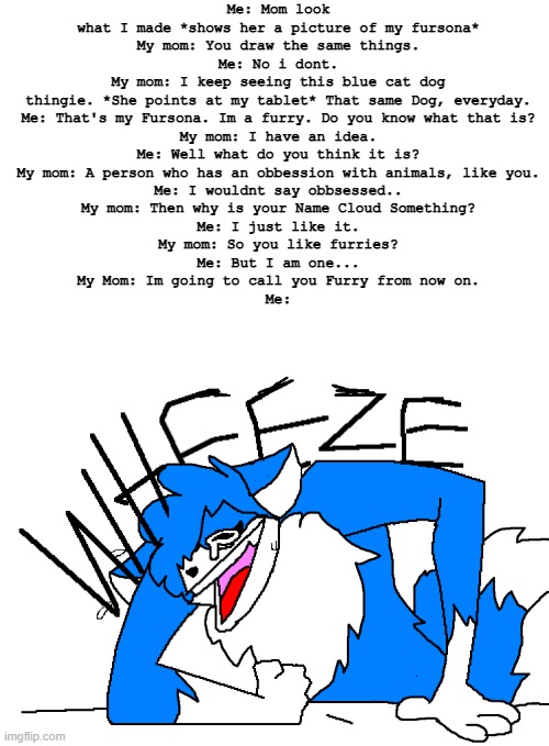 I cant- | Me: Mom look what I made *shows her a picture of my fursona*
My mom: You draw the same things.
Me: No i dont.
My mom: I keep seeing this blue cat dog thingie. *She points at my tablet* That same Dog, everyday.
Me: That's my Fursona. Im a furry. Do you know what that is?
My mom: I have an idea.
Me: Well what do you think it is?
My mom: A person who has an obbession with animals, like you.
Me: I wouldnt say obbsessed..
My mom: Then why is your Name Cloud Something?
Me: I just like it.
My mom: So you like furries?
Me: But I am one...
My Mom: Im going to call you Furry from now on.
Me: | image tagged in clouddays wheeze | made w/ Imgflip meme maker