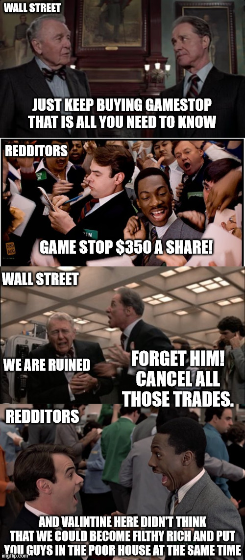  WALL STREET; JUST KEEP BUYING GAMESTOP THAT IS ALL YOU NEED TO KNOW; REDDITORS; GAME STOP $350 A SHARE! WALL STREET; FORGET HIM! CANCEL ALL THOSE TRADES. WE ARE RUINED; REDDITORS; AND VALINTINE HERE DIDN'T THINK THAT WE COULD BECOME FILTHY RICH AND PUT YOU GUYS IN THE POOR HOUSE AT THE SAME TIME | image tagged in trading places,turn those machines back on,trading places winthorpe,gamestop | made w/ Imgflip meme maker