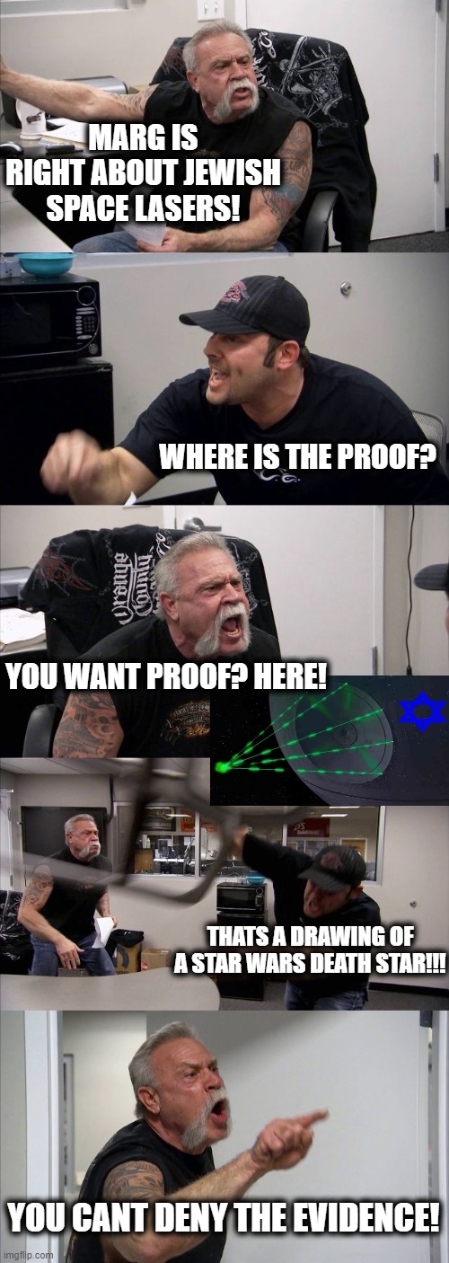 My final years on earth, and they will be spent in the twilight zone | MARG IS RIGHT ABOUT JEWISH SPACE LASERS! WHERE IS THE PROOF? YOU WANT PROOF? HERE! THATS A DRAWING OF A STAR WARS DEATH STAR!!! YOU CANT DENY THE EVIDENCE! | image tagged in memes,american chopper argument,qanon,maga,politics,nutjobs | made w/ Imgflip meme maker