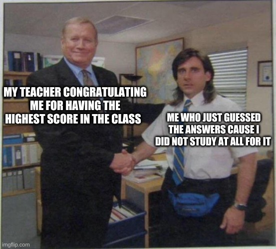 the office handshake | MY TEACHER CONGRATULATING ME FOR HAVING THE HIGHEST SCORE IN THE CLASS; ME WHO JUST GUESSED THE ANSWERS CAUSE I DID NOT STUDY AT ALL FOR IT | image tagged in the office handshake | made w/ Imgflip meme maker