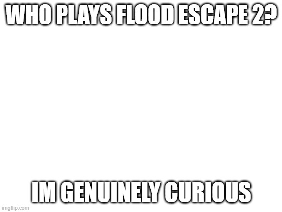 Blank White Template | WHO PLAYS FLOOD ESCAPE 2? IM GENUINELY CURIOUS | image tagged in blank white template | made w/ Imgflip meme maker