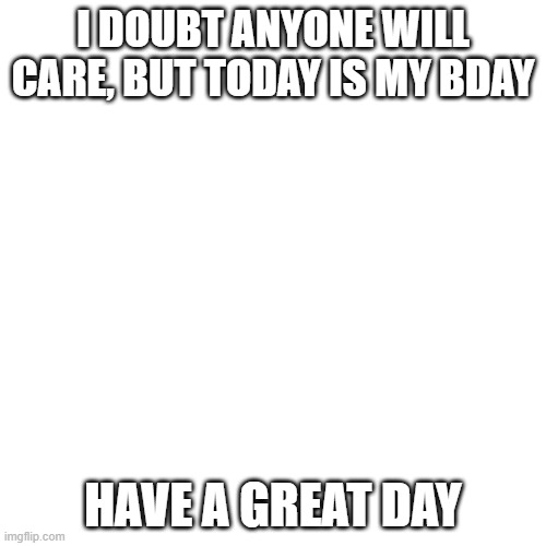 Blank Transparent Square | I DOUBT ANYONE WILL CARE, BUT TODAY IS MY BDAY; HAVE A GREAT DAY | image tagged in memes,blank transparent square | made w/ Imgflip meme maker