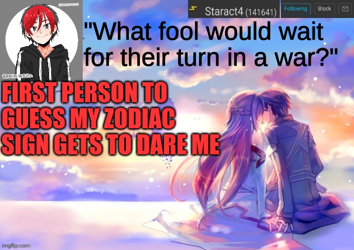 "What fool would wait for their turn in a war?"; FIRST PERSON TO GUESS MY ZODIAC SIGN GETS TO DARE ME | image tagged in new starkugo announcement template updated picrew | made w/ Imgflip meme maker