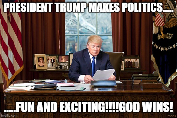 YES!!! | PRESIDENT TRUMP MAKES POLITICS..... .....FUN AND EXCITING!!!!GOD WINS! | image tagged in president trump | made w/ Imgflip meme maker