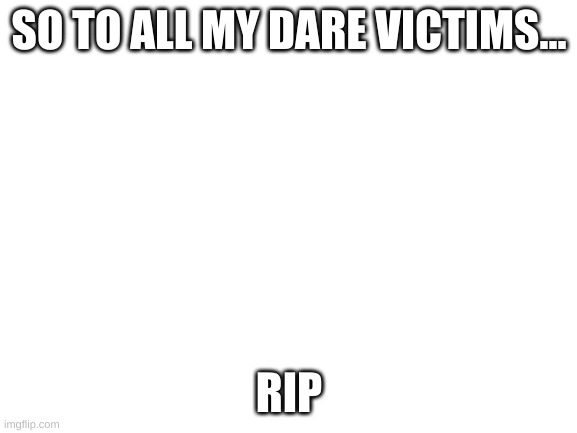 (edited by mj) meow! | SO TO ALL MY DARE VICTIMS... RIP | image tagged in blank white template | made w/ Imgflip meme maker