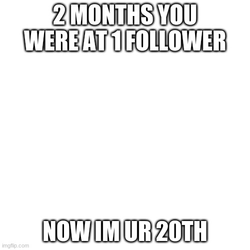 Blank Transparent Square |  2 MONTHS YOU WERE AT 1 FOLLOWER; NOW IM UR 20TH | image tagged in memes,blank transparent square | made w/ Imgflip meme maker