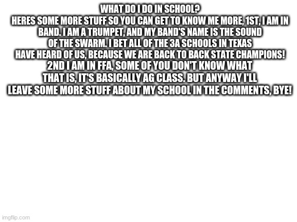 What I do in school :> | WHAT DO I DO IN SCHOOL?
HERES SOME MORE STUFF SO YOU CAN GET TO KNOW ME MORE, 1ST, I AM IN BAND. I AM A TRUMPET, AND MY BAND'S NAME IS THE SOUND OF THE SWARM. I BET ALL OF THE 3A SCHOOLS IN TEXAS HAVE HEARD OF US, BECAUSE WE ARE BACK TO BACK STATE CHAMPIONS! 2ND I AM IN FFA, SOME OF YOU DON'T KNOW WHAT THAT IS, IT'S BASICALLY AG CLASS. BUT ANYWAY I'LL LEAVE SOME MORE STUFF ABOUT MY SCHOOL IN THE COMMENTS, BYE! | image tagged in blank white template | made w/ Imgflip meme maker