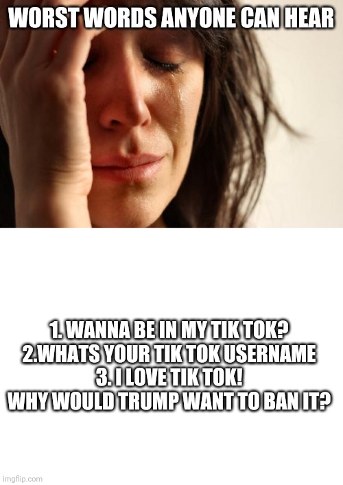 Tik tok trash | WORST WORDS ANYONE CAN HEAR; 1. WANNA BE IN MY TIK TOK?
2.WHATS YOUR TIK TOK USERNAME
3. I LOVE TIK TOK! WHY WOULD TRUMP WANT TO BAN IT? | image tagged in memes,first world problems,blank white template | made w/ Imgflip meme maker