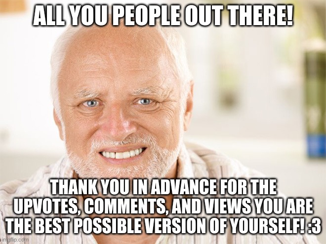 Awkward smiling old man | ALL YOU PEOPLE OUT THERE! THANK YOU IN ADVANCE FOR THE UPVOTES, COMMENTS, AND VIEWS YOU ARE THE BEST POSSIBLE VERSION OF YOURSELF! :3 | image tagged in awkward smiling old man | made w/ Imgflip meme maker